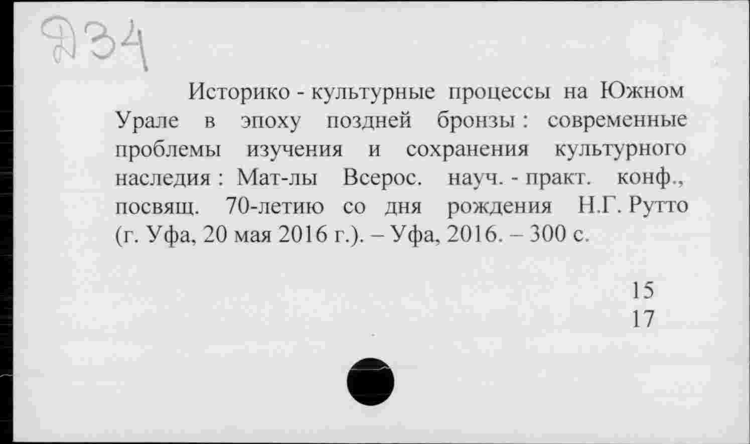 ﻿Историке - культурные процессы на Южном Урале в эпоху поздней бронзы : современные проблемы изучения и сохранения культурного наследия : Мат-лы Всерос. науч. - практ. конф., посвящ. 70-летию со дня рождения Н.Г. Рутто (г. Уфа, 20 мая 2016 г.). - Уфа, 2016. - 300 с.
15
17